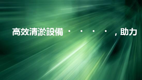 高效清淤設備，助力環(huán)保工程新篇章